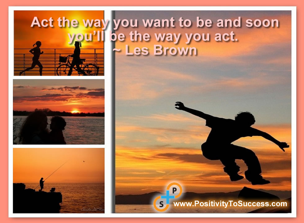 “Act the way you want to be and soon you’ll be the way you act.” ~ Les Brown