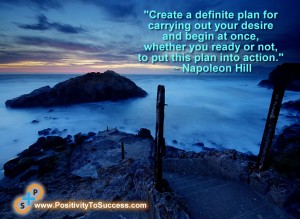 "Create a definite plan for carrying out your desire and begin at once, whether you ready or not, to put this plan into action." ~ Napoleon Hill