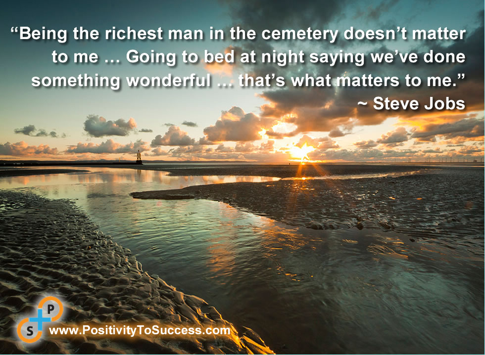 “Being the richest man in the cemetery doesn’t matter to me … Going to bed at night saying we’ve done something wonderful … that’s what matters to me.” ~ Steve Jobs