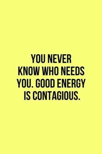 You never know who needs you. good energy is contagious
