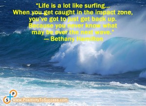 “Life is a lot like surfing… When you get caught in the impact zone, you’ve got to just get back up. Because you never know what may be over the next wave.” ~ Bethany Hamilton