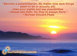 “Become a possibilitarian. No matter how dark things seem to be or actually are, raise your sights and see possibilities – always see them, for they’re always there.” ~ Norman Vincent Peale