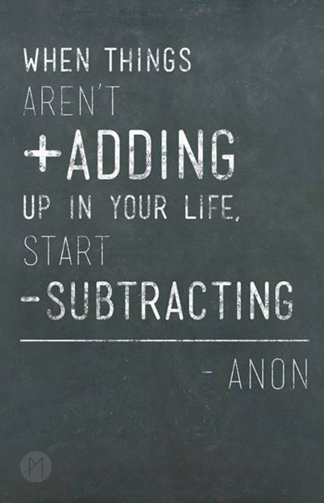 "when things aren't adding up in your life, start subtracting." ~ Anonymous