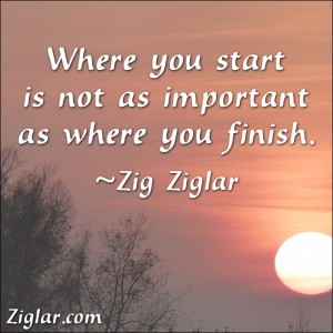 "Where You Start Is Not As Important As Where You Finish." ~ Zig Ziglar